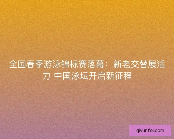 全国春季游泳锦标赛落幕：新老交替展活力 中国泳坛开启新征程