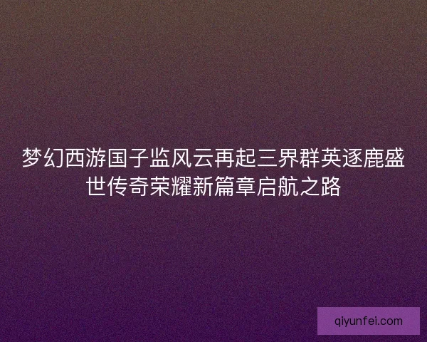 梦幻西游国子监风云再起三界群英逐鹿盛世传奇荣耀新篇章启航之路