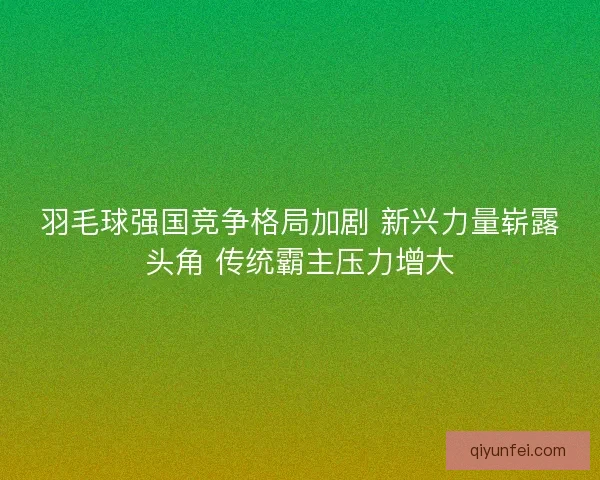 羽毛球强国竞争格局加剧 新兴力量崭露头角 传统霸主压力增大
