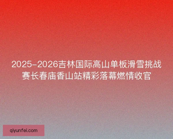 2025-2026吉林国际高山单板滑雪挑战赛长春庙香山站精彩落幕燃情收官