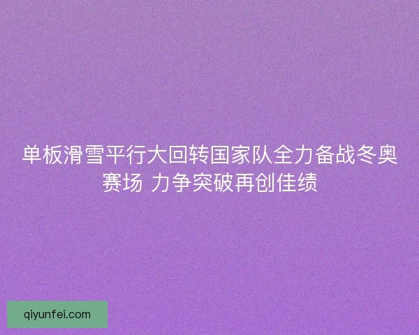 单板滑雪平行大回转国家队全力备战冬奥赛场 力争突破再创佳绩