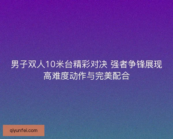 男子双人10米台精彩对决 强者争锋展现高难度动作与完美配合