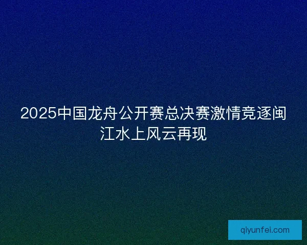 2025中国龙舟公开赛总决赛激情竞逐闽江水上风云再现