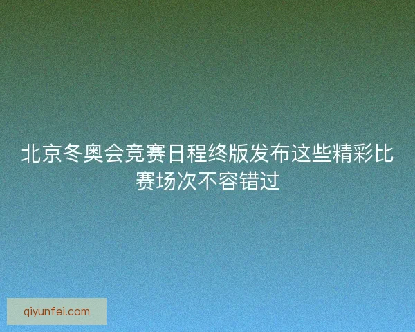 北京冬奥会竞赛日程终版发布这些精彩比赛场次不容错过