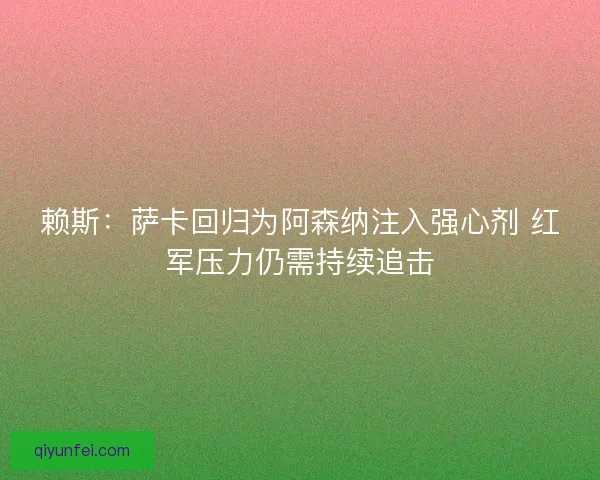 赖斯：萨卡回归为阿森纳注入强心剂 红军压力仍需持续追击