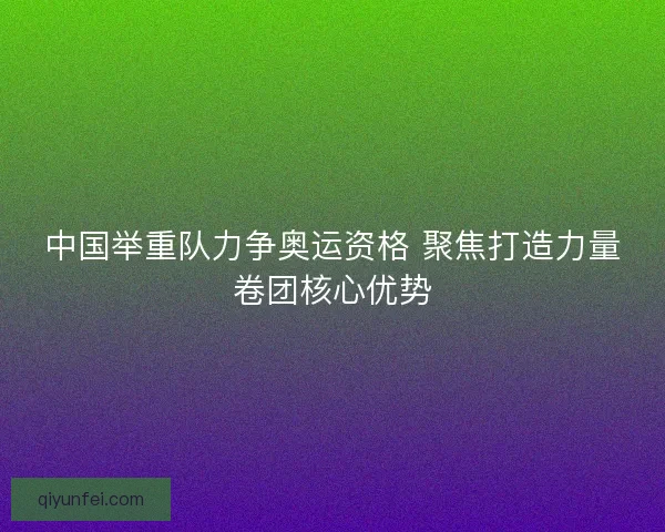 中国举重队力争奥运资格 聚焦打造力量卷团核心优势