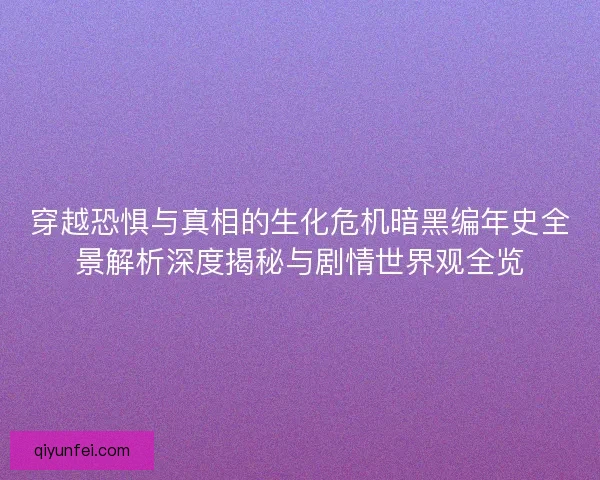 穿越恐惧与真相的生化危机暗黑编年史全景解析深度揭秘与剧情世界观全览