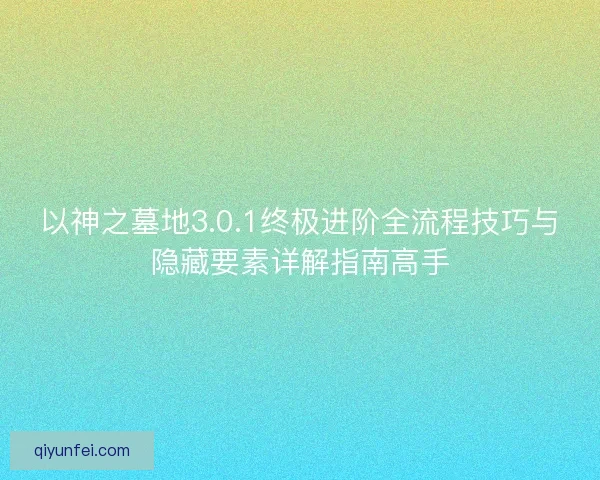 以神之墓地3.0.1终极进阶全流程技巧与隐藏要素详解指南高手