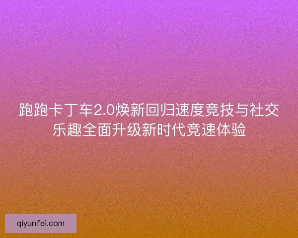 跑跑卡丁车2.0焕新回归速度竞技与社交乐趣全面升级新时代竞速体验