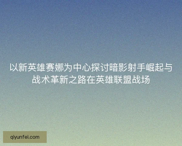 以新英雄赛娜为中心探讨暗影射手崛起与战术革新之路在英雄联盟战场