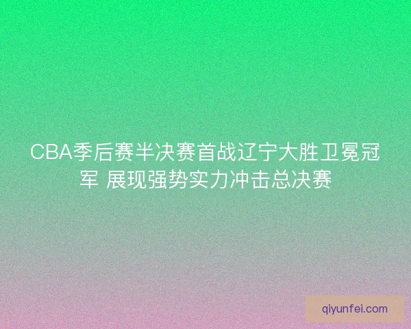 CBA季后赛半决赛首战辽宁大胜卫冕冠军 展现强势实力冲击总决赛