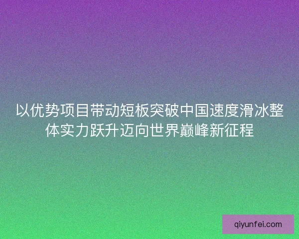 以优势项目带动短板突破中国速度滑冰整体实力跃升迈向世界巅峰新征程 以优势项目带动短板突破中国速度滑冰整体实力跃升迈向世界巅峰新征程