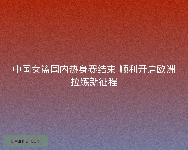 中国女篮国内热身赛结束 顺利开启欧洲拉练新征程