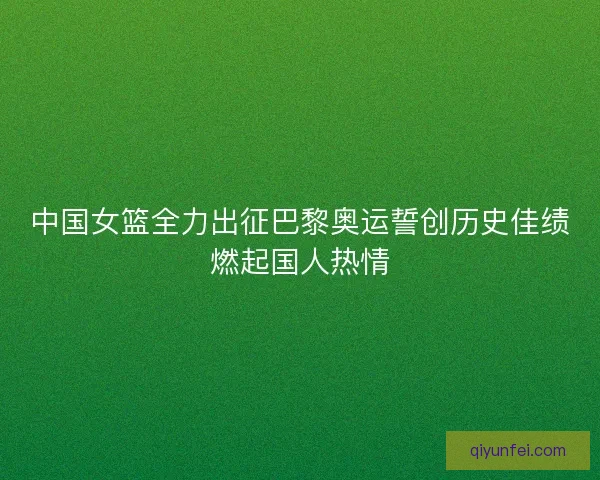 中国女篮全力出征巴黎奥运誓创历史佳绩燃起国人热情